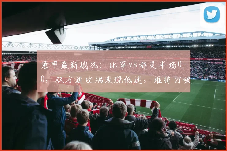 意甲最新战况：比萨vs都灵半场0-0，双方进攻端表现低迷，谁将打破僵局？