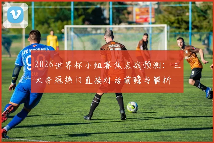 2026世界杯小组赛焦点战预测：三大夺冠热门直接对话前瞻与解析