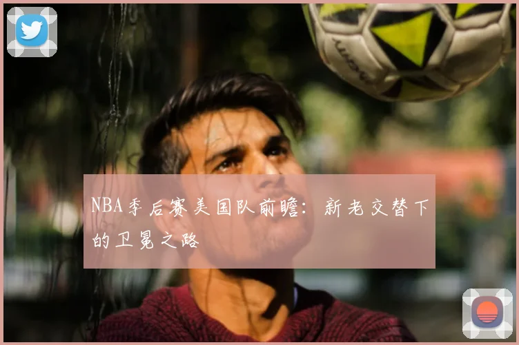 NBA季后赛美国队前瞻：新老交替下的卫冕之路