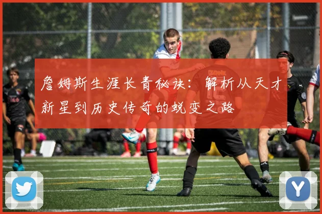 詹姆斯生涯长青秘诀：解析从天才新星到历史传奇的蜕变之路