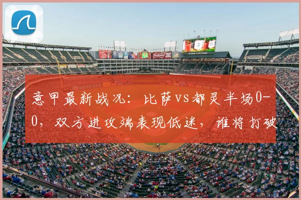 意甲最新战况：比萨vs都灵半场0-0，双方进攻端表现低迷，谁将打破僵局？