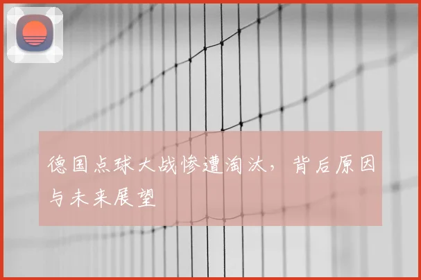 德国点球大战惨遭淘汰，背后原因与未来展望