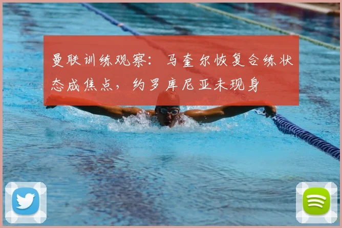 曼联训练观察：马奎尔恢复合练状态成焦点，约罗库尼亚未现身
