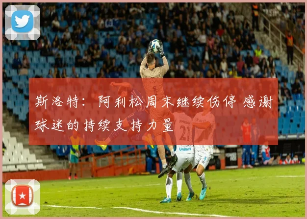 斯洛特：阿利松周末继续伤停 感谢球迷的持续支持力量
