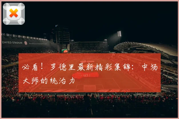必看！罗德里最新精彩集锦：中场大师的统治力