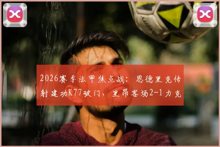 2026赛季法甲焦点战：恩德里克传射建功K77破门，里昂客场2-1力克巴黎圣日耳曼全场数据深度解析